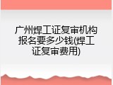 广州焊工证复审机构报名要多少钱(焊工证复审费用)