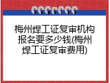 梅州焊工证复审机构报名要多少钱(梅州焊工证复审费用)