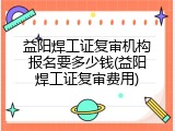 益阳焊工证复审机构报名要多少钱(益阳焊工证复审费用)