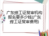 广东焊工证复审机构报名要多少钱(广东焊工证复审费用)