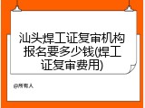 汕头焊工证复审机构报名要多少钱(焊工证复审费用)