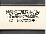 汕尾焊工证复审机构报名要多少钱(汕尾焊工证复审费用)