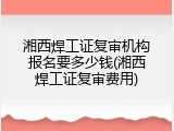 湘西焊工证复审机构报名要多少钱(湘西焊工证复审费用)