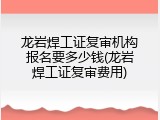 龙岩焊工证复审机构报名要多少钱(龙岩焊工证复审费用)