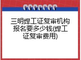 三明焊工证复审机构报名要多少钱(焊工证复审费用)