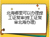 北海哪里可以办理焊工证复审(焊工证复审北海办理)