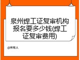 泉州焊工证复审机构报名要多少钱(焊工证复审费用)