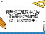 南昌焊工证复审机构报名要多少钱(南昌焊工证复审费用)