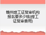 赣州焊工证复审机构报名要多少钱(焊工证复审费用)