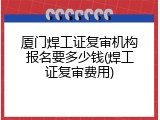 厦门焊工证复审机构报名要多少钱(焊工证复审费用)