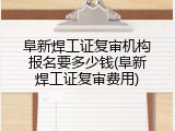 阜新焊工证复审机构报名要多少钱(阜新焊工证复审费用)