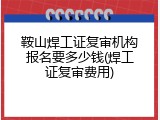 鞍山焊工证复审机构报名要多少钱(焊工证复审费用)