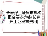 长春焊工证复审机构报名要多少钱(长春焊工证复审费用)