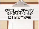 铁岭焊工证复审机构报名要多少钱(铁岭焊工证复审费用)