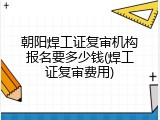 朝阳焊工证复审机构报名要多少钱(焊工证复审费用)