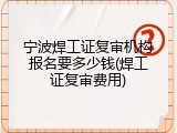 宁波焊工证复审机构报名要多少钱(焊工证复审费用)