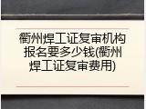 衢州焊工证复审机构报名要多少钱(衢州焊工证复审费用)