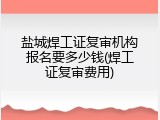 盐城焊工证复审机构报名要多少钱(焊工证复审费用)