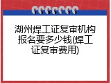 湖州焊工证复审机构报名要多少钱(焊工证复审费用)