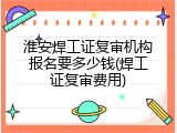 淮安焊工证复审机构报名要多少钱(焊工证复审费用)