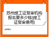 苏州焊工证复审机构报名要多少钱(焊工证复审费用)