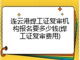 连云港焊工证复审机构报名要多少钱(焊工证复审费用)