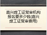 嘉兴焊工证复审机构报名要多少钱(嘉兴焊工证复审费用)