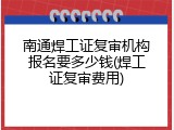 南通焊工证复审机构报名要多少钱(焊工证复审费用)