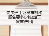 安庆焊工证复审机构报名要多少钱(焊工复审费用)