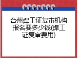 台州焊工证复审机构报名要多少钱(焊工证复审费用)