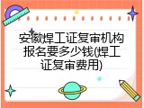 安徽焊工证复审机构报名要多少钱(焊工证复审费用)