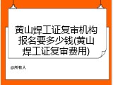 黄山焊工证复审机构报名要多少钱(黄山焊工证复审费用)