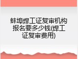 蚌埠焊工证复审机构报名要多少钱(焊工证复审费用)