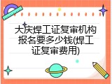 大庆焊工证复审机构报名要多少钱(焊工证复审费用)