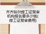 齐齐哈尔焊工证复审机构报名要多少钱(焊工证复审费用)
