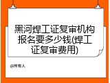 黑河焊工证复审机构报名要多少钱(焊工证复审费用)