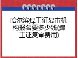 哈尔滨焊工证复审机构报名要多少钱(焊工证复审费用)