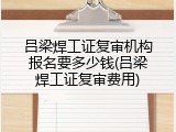 吕梁焊工证复审机构报名要多少钱(吕梁焊工证复审费用)