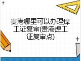 贵港哪里可以办理焊工证复审(贵港焊工证复审点)