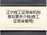 辽宁焊工证复审机构报名要多少钱(焊工证复审费用)