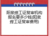阳泉焊工证复审机构报名要多少钱(阳泉焊工证复审费用)
