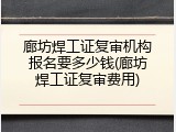 廊坊焊工证复审机构报名要多少钱(廊坊焊工证复审费用)