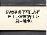 防城港哪里可以办理焊工证复审(焊工证复审地点)