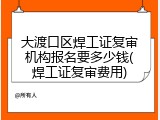 大渡口区焊工证复审机构报名要多少钱(焊工证复审费用)