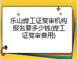 乐山焊工证复审机构报名要多少钱(焊工证复审费用)