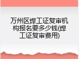 万州区焊工证复审机构报名要多少钱(焊工证复审费用)