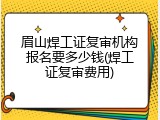 眉山焊工证复审机构报名要多少钱(焊工证复审费用)