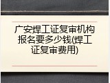 广安焊工证复审机构报名要多少钱(焊工证复审费用)