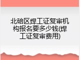北碚区焊工证复审机构报名要多少钱(焊工证复审费用)