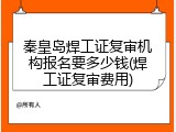 秦皇岛焊工证复审机构报名要多少钱(焊工证复审费用)